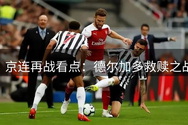 京连再战看点：德尔加多救赎之战 杨立瑜迎首发考验